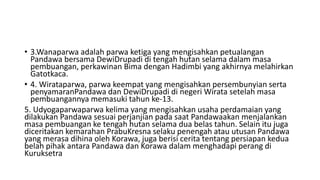 • 3.Wanaparwa adalah parwa ketiga yang mengisahkan petualangan
Pandawa bersama DewiDrupadi di tengah hutan selama dalam masa
pembuangan, perkawinan Bima dengan Hadimbi yang akhirnya melahirkan
Gatotkaca.
• 4. Wirataparwa, parwa keempat yang mengisahkan persembunyian serta
penyamaranPandawa dan DewiDrupadi di negeri Wirata setelah masa
pembuangannya memasuki tahun ke-13.
5. Udyogaparwaparwa kelima yang mengisahkan usaha perdamaian yang
dilakukan Pandawa sesuai perjanjian pada saat Pandawaakan menjalankan
masa pembuangan ke tengah hutan selama dua belas tahun. Selain itu juga
diceritakan kemarahan PrabuKresna selaku penengah atau utusan Pandawa
yang merasa dihina oleh Korawa, juga berisi cerita tentang persiapan kedua
belah pihak antara Pandawa dan Korawa dalam menghadapi perang di
Kuruksetra
 