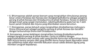 • 6. Bhismaparwa adalah parwa keenam yang mengisahkan dimulaianya perang
besar antara Pandawa dan Korawa dan diangkatnyaRsiBisma sebagai panglima
perang di pihak Korawa dan Drstadyumna di pihak Pandawa. Parwa ini diakhiri
dengan kisah yang sangat memalukan, robohnyaRsiBisma pada hari ke-7 oleh
busur panah Srikandi dan Arjuna yang ditembakan secara beruntun.
• 7. Dronaparwa, parwa ketujuh yang mengisahkan dinobatkannya maha guru
Drona (Dronacarya) sebagai panglima perang di pihak Korawa dan berakhir
dengan terbunuhnya Drona oleh Drstadyumna.
8. Karnaparwa, parwa kedelapan mengisahkan tentang dinobatkannyaKarna
sebagai panglima perang di pihak Korawa. Cerita ini diakhiri dengan
gugurnyaGatotkaca oleh senjata sakti yang dimiliki Karna dan terbunuhnya Karna
oleh Arjuna karena senjata sakti yang dimiliki Karna hanya dapat digunakan sekali
saja selebihnya tidak akan memiliki kekuatan sesuai sabda dewata agung yang
memberi anugrah kepadanya.
 