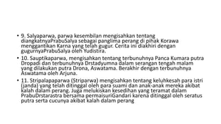 • 9. Salyaparwa, parwa kesembilan mengisahkan tentang
diangkatnyaPrabuSalya sebagai panglima perang di pihak Korawa
menggantikan Karna yang telah gugur. Cerita ini diakhiri dengan
gugurnyaPrabuSalya oleh Yudistira.
• 10. Sauptikaparwa, mengisahkan tentang terbunuhnya Panca Kumara putra
Dropadi dan terbunuhnya Drstadyumna dalam serangan tengah malam
yang dilakukan putra Drona, Aswatama. Berakhir dengan terbunuhnya
Aswatama oleh Arjuna.
• 11. Stripalapaparwa (Striparwa) mengisahkan tentang keluhkesah para istri
(janda) yang telah ditinggal oleh para suami dan anak-anak mereka akibat
kalah dalam perang. Juga melukiskan kesedihan yang teramat dalam
PrabuDrstarastra bersama permaisuriGandari karena ditinggal oleh seratus
putra serta cucunya akibat kalah dalam perang
 