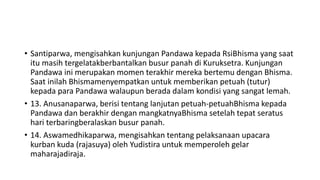 • Santiparwa, mengisahkan kunjungan Pandawa kepada RsiBhisma yang saat
itu masih tergelatakberbantalkan busur panah di Kuruksetra. Kunjungan
Pandawa ini merupakan momen terakhir mereka bertemu dengan Bhisma.
Saat inilah Bhismamenyempatkan untuk memberikan petuah (tutur)
kepada para Pandawa walaupun berada dalam kondisi yang sangat lemah.
• 13. Anusanaparwa, berisi tentang lanjutan petuah-petuahBhisma kepada
Pandawa dan berakhir dengan mangkatnyaBhisma setelah tepat seratus
hari terbaringberalaskan busur panah.
• 14. Aswamedhikaparwa, mengisahkan tentang pelaksanaan upacara
kurban kuda (rajasuya) oleh Yudistira untuk memperoleh gelar
maharajadiraja.
 