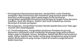 • Asramaparwa (Asramawasanaparwa), mengisahkan usaha Pandawa
menghibur Raja Drstharastra dari kesedihan yang teramat dalam akibat
keseratus anaknya gugur dalam peperangan.Cerita berikutnya
mengisahkan perginyaDrstharastrauntuk bertapa ke tengah hutan bersama
Gandhari, Kunti dan Widura. Diakhiri oleh kisah terbakarnya mereka
berempat di tempat pertapaan.
• Mausalaparwa, mengisahkan kutukan Narada kepada keturunan Yadu agar
musnah oleh sebatang gada.
• 17. Prasthanikaparwa, mengisahkan perjalanan Pandawa ke gunung
Mahameru (Himalaya) untuk melakukan brastayoga (yoga pemusnahan).
Dalam yoga ini Dropadi, Arjuna, Sahadewa, Nakula dan Bima berturutturut
wafat. Hanya Yudistira dan seekor anjing yang mengikutinya yang ternyata
adalah BhataraDarma yang mampu masuk ke nirwana (surga) bersama
badan kasarnya.
 