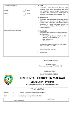 Plh. Sekretaris Daerah
Catatan : Setuju
Setuju Tidak
Asisten Administrasi dan Kesra
I. Dasar
Surat dari Biro Perbatasan Provinsi Katim
mengenai tindak lanjut pembahasan Tapal Batas
yang Kabupaten Malinau dengan Kubar, Kukar,
Kutai Timur dan Bulungan yang dilaksanakan di
samarinda pada tanggal 26 S/D 28 Maret 2013
II. Permasalahan
Diharapkan Agar Kesepakatan tapal batas wilayah
Kabupaten yang berbatasan dengan Kabupaten
Malinau dapat diselesaikan dengan tuntas melalui
pertemuan ini , untuk itu sangat penting Tim
Penegasan Batas (PBD) Kab. Malinau hadir dalam
kegiatan dimaksud
III. Saran Tindak
Mohon persetujuan mengikuti kegiatan dimaksud ,
an. 1. Assisten I
2. Kasubag Pengembangan Wilayah dan Otda
3. Kasubid Tata Ruang BAPPEDA
4. Staf GIS BAPPEDA
5. Staf Tapem
Menggunakan anggaran Perjalanan dinas Bagian
Tata Pemerintahan TA. 2013
- Mohon Arahan dan Petunjuk
- Terima Kasih
Malinau, 19 Maret 2013
An. Kabag Tapem
Kasubbag pengembangan Wilayah & Otda
Yuli Triana, S.Sos.
Nip . 19750721 2 200112 2 001
PEMERINTAH KABUPATEN MALINAU
SEKRETARIAT DAERAH
JALAN PUSAT PEMERINTAHAN TELP/FAX (0553) 21223
TELAAHAN STAF
Kepada : 1. Assisten Administrasi Pemerintahan dan Kesra
Dari : Kasubag Pengembangan Wilayah dan Otda
KOLOM DISPOSISI
ISI TELAAHAN
 