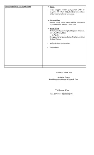 ASISTEN PEMERINTAHAN DAN KESRA • Dasar
- Surat panggilan Bimtek penyusunan LPPD dan
pengisian IKK Tahun 2012 ,dari Biro Pemerintahan
Setda. Propinsi Kaltim di samarinda.
• Permasalahan
Penting untuk diikuti dalam rangka penyusunan
LPPD Kabupaten Malinau Tahun 2012
• Saran Tindak
Mohon persetujuan mengikuti kegiatan dimaksud ,
an. 1. Yuli Triana, S,Sos
2. Agreta
Menggunakan anggaran Bagian Tata Pemerintahan
Setkab. Malinau
- Mohon Arahan dan Petunjuk
- Terima Kasih
Malinau, 4 Maret 2013
An. Kabag Tapem
Kasubbag pengembangan Wilayah & Otda
Yuli Triana, S.Sos.
Nip . 19750721 2 200112 2 001
 
