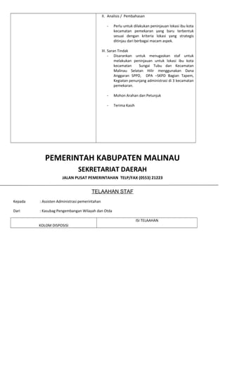 II. Analisis / Pembahasan
- Perlu untuk dilakukan peninjauan lokasi ibu kota
kecamatan pemekaran yang baru terbentuk
sesuai dengan kriteria lokasi yang strategis
ditinjau dari berbagai macam aspek.
III. Saran Tindak
- Disarankan untuk menugaskan staf untuk
melakukan peninjauan untuk lokasi ibu kota
kecamatan Sungai Tubu dan Kecamatan
Malinau Selatan Hilir menggunakan Dana
Anggaran SPPD, DPA –SKPD Bagian Tapem,
Kegiatan penunjang administrasi di 3 kecamatan
pemekaran.
- Mohon Arahan dan Petunjuk
- Terima Kasih
PEMERINTAH KABUPATEN MALINAU
SEKRETARIAT DAERAH
JALAN PUSAT PEMERINTAHAN TELP/FAX (0553) 21223
TELAAHAN STAF
Kepada : Assisten Administrasi pemerintahan
Dari : Kasubag Pengembangan Wilayah dan Otda
KOLOM DISPOSISI
ISI TELAAHAN
 