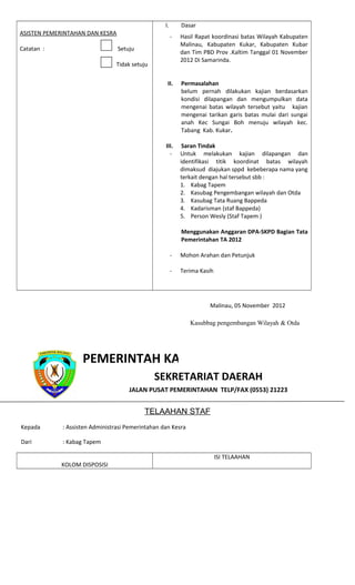 ASISTEN PEMERINTAHAN DAN KESRA
Catatan : Setuju
Tidak setuju
I. Dasar
- Hasil Rapat koordinasi batas Wilayah Kabupaten
Malinau, Kabupaten Kukar, Kabupaten Kubar
dan Tim PBD Prov .Kaltim Tanggal 01 November
2012 Di Samarinda.
II. Permasalahan
belum pernah dilakukan kajian berdasarkan
kondisi dilapangan dan mengumpulkan data
mengenai batas wilayah tersebut yaitu kajian
mengenai tarikan garis batas mulai dari sungai
anah Kec Sungai Boh menuju wilayah kec.
Tabang Kab. Kukar.
III. Saran Tindak
- Untuk melakukan kajian dilapangan dan
identifikasi titik koordinat batas wilayah
dimaksud diajukan sppd kebeberapa nama yang
terkait dengan hal tersebut sbb :
1. Kabag Tapem
2. Kasubag Pengembangan wilayah dan Otda
3. Kasubag Tata Ruang Bappeda
4. Kadarisman (staf Bappeda)
5. Person Wesly (Staf Tapem )
Menggunakan Anggaran DPA-SKPD Bagian Tata
Pemerintahan TA 2012
- Mohon Arahan dan Petunjuk
- Terima Kasih
PEMERINTAH KABUPATEN MALINAU
SEKRETARIAT DAERAH
JALAN PUSAT PEMERINTAHAN TELP/FAX (0553) 21223
TELAAHAN STAF
Kepada : Assisten Administrasi Pemerintahan dan Kesra
Dari : Kabag Tapem
KOLOM DISPOSISI
ISI TELAAHAN
Malinau, 05 November 2012
Kasubbag pengembangan Wilayah & Otda
 