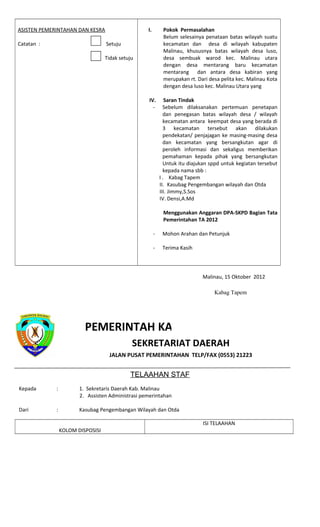 ASISTEN PEMERINTAHAN DAN KESRA
Catatan : Setuju
Tidak setuju
I. Pokok Permasalahan
Belum selesainya penataan batas wilayah suatu
kecamatan dan desa di wilayah kabupaten
Malinau, khususnya batas wilayah desa luso,
desa sembuak warod kec. Malinau utara
dengan desa mentarang baru kecamatan
mentarang dan antara desa kabiran yang
merupakan rt. Dari desa pelita kec. Malinau Kota
dengan desa luso kec. Malinau Utara yang
IV. Saran Tindak
- Sebelum dilaksanakan pertemuan penetapan
dan penegasan batas wilayah desa / wilayah
kecamatan antara keempat desa yang berada di
3 kecamatan tersebut akan dilakukan
pendekatan/ penjajagan ke masing-masing desa
dan kecamatan yang bersangkutan agar di
peroleh informasi dan sekaligus memberikan
pemahaman kepada pihak yang bersangkutan
Untuk itu diajukan sppd untuk kegiatan tersebut
kepada nama sbb :
I . Kabag Tapem
II. Kasubag Pengembangan wilayah dan Otda
III. Jimmy,S.Sos
IV. Densi,A.Md
Menggunakan Anggaran DPA-SKPD Bagian Tata
Pemerintahan TA 2012
- Mohon Arahan dan Petunjuk
- Terima Kasih
PEMERINTAH KABUPATEN MALINAU
SEKRETARIAT DAERAH
JALAN PUSAT PEMERINTAHAN TELP/FAX (0553) 21223
TELAAHAN STAF
Kepada : 1. Sekretaris Daerah Kab. Malinau
2. Assisten Administrasi pemerintahan
Dari : Kasubag Pengembangan Wilayah dan Otda
KOLOM DISPOSISI
ISI TELAAHAN
Malinau, 15 Oktober 2012
Kabag Tapem
 