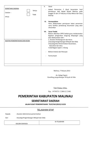 SEKRETARIS DAERAH
Setuju
Catatan :
Tidak
setuju
ASISTEN PEMERINTAHAN DAN KESRA
V. Dasar
- Jadwal Peresmian 2 (dua) kecamatan hasil
pemekaran oleh Bapak Bupati Malinau pada
tanggal 25 dan 27 Febuary di desa Metut dan Desa
Setarap
VI. Permasalahan
Perlu dilaksanakan peninjauan lokasi peresmian
serta fasilitas pendukung kecamatan yang akan
diresmikan
VII. Saran Tindak
- Mohon diberikan SPPD Setkab guna melaksanakan
kegiatan pengecekan langsung dilapangan yang
akan dilaksanakan oleh :
1. Assisten Pembangunan dan Kesra
2.Kasubag Pengembangan Wilayah dan Otda
3.Kasubag Bina Pemerintahan Kecamatan,
Kelurahan dan desa
4.Staf Bagian tapem 2 Orang
- Mohon Arahan dan Petunjuk
- Terima Kasih
Malinau, 7 Febuary 2013
An. Kabag Tapem
Kasubbag pengembangan Wilayah & Otda
Yuli Triana, S.Sos.
Nip . 19750721 2 200112 2 001
PEMERINTAH KABUPATEN MALINAU
SEKRETARIAT DAERAH
JALAN PUSAT PEMERINTAHAN TELP/FAX (0553) 21223
TELAAHAN STAF
Kepada : Assisten Administrasi pemerintahan
Dari : Kasubag Pengembangan Wilayah dan Otda
KOLOM DISPOSISI
ISI TELAAHAN
 