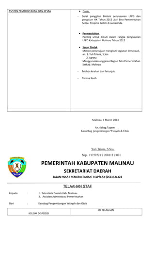 ASISTEN PEMERINTAHAN DAN KESRA • Dasar
- Surat panggilan Bimtek penyusunan LPPD dan
pengisian IKK Tahun 2012 ,dari Biro Pemerintahan
Setda. Propinsi Kaltim di samarinda.
• Permasalahan
Penting untuk diikuti dalam rangka penyusunan
LPPD Kabupaten Malinau Tahun 2012
• Saran Tindak
Mohon persetujuan mengikuti kegiatan dimaksud ,
an. 1. Yuli Triana, S,Sos
2. Agreta
Menggunakan anggaran Bagian Tata Pemerintahan
Setkab. Malinau
- Mohon Arahan dan Petunjuk
- Terima Kasih
Malinau, 4 Maret 2013
An. Kabag Tapem
Kasubbag pengembangan Wilayah & Otda
Yuli Triana, S.Sos.
Nip . 19750721 2 200112 2 001
PEMERINTAH KABUPATEN MALINAU
SEKRETARIAT DAERAH
JALAN PUSAT PEMERINTAHAN TELP/FAX (0553) 21223
TELAAHAN STAF
Kepada : 1. Sekretaris Daerah Kab. Malinau
2. Assisten Administrasi Pemerintahan
Dari : Kasubag Pengembangan Wilayah dan Otda
KOLOM DISPOSISI
ISI TELAAHAN
 