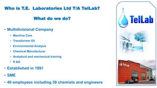 • Multidivisional Company
• Machine Care
• Transformer Oil
• Environmental Analysis
• Chemical Manufacturer
• Analytical and mechanical training
• R &D
• Established in 1991
• SME
• 40 employees including 30 chemists and engineers
Who is T.E. Laboratories Ltd T/A TelLab?
What do we do?
 