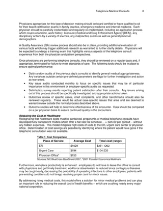 Telephone Medical Consults                  8



Physicians appropriate for this type of decision making should be board certified or have qualified to sit
for their board certification exams in family practice, emergency medicine and internal medicine. Each
physician should be carefully credentialed and regularly re-credentialed, including an application process
which covers education, work history, licensure (medical and Drug Enforcement Agency [DEA]), any
disciplinary actions by a variety of sources, any malpractice events as well as general personal
demographics.

A Quality Assurance (QA) review process should also be in place, providing additional evaluation of
various facts which may trigger additional research as warranted to further clarify details. Physicians will
be expected to undergo a training exam that highlights various aspects of the telephone consult
experience from both the physician and patient perspectives.

Once physicians are performing telephone consults, they should be reviewed on a regular basis and, if
appropriate, terminated for failure to meet standards of care. The following tools should be in place to
ensure optimal performance:

    •   Daily random audits of the previous day’s consults to identify general medical appropriateness.
        Any variances outside certain pre-defined parameters are flags for further investigation and action
        as warranted.
    •   Key issue audits conducted monthly to focus on specific issues that may be of particular
        importance in this environment or employer-specific audits as requested.
    •   Satisfaction survey results reporting patient satisfaction after their consults. Any issues arising
        out of this process should be specifically investigated and appropriate actions taken.
    •   Outcomes review of specific cases, chief complaints, and other benchmarks should also be
        reviewed regularly. These would be actual case-specific issues that arise and are deemed to
        warrant review outside the normal process described above.
    •   Outcome studies will help to determine effectiveness of the encounter. Data should be compared
        on a per physician basis to assure continued quality in the encounters.

Reducing the Cost of Healthcare
Recognizing that healthcare costs must be contained, proponents of medical telephone consults have
developed fully transparent models which offer a flat rate fee schedule -- +/-$35.00 per consult -- without
any hidden expenses. This model mitigates high costs of visits to the ER, urgent care center or physician
office. Determination of cost savings are possible by identifying where the patient would have gone if the
telephonic consultation was not available.

               Table 1: Cost Comparison
                      Place of Service         Average Cost           Total cost (range)
                 ER                          $1029                  $361-1262
                 Urgent Care                 $194                   $104-235
                 Physician Office*           $153
               Sources: NC BlueCross BlueShield 2007; *2007 Provider Economics/Wellmark

Furthermore, workplace productivity is enhanced: employees do not have to leave the office to consult
with physicians and get timely treatment; workforce absenteeism is reduced since contagious diseases
may be caught early, decreasing the probability of spreading infections to other employees; patients with
pre-existing conditions do not forego receiving proper care for minor issues.

By addressing rising medical costs, this model offers a solution for minor medical problems and can play
an important role in reducing the overall cost of health benefits -- which are crushing nearly every major
national corporation.
 