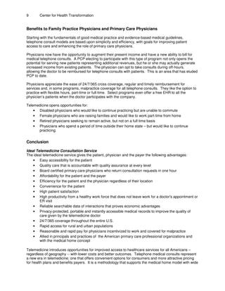 9 Center for Health Transformation
Benefits to Family Practice Physicians and Primary Care Physicians
Starting with the fundamentals of good medical practice and evidence-based medical guidelines,
telephone consult models are based upon simplicity and efficiency, with goals for improving patient
access to care and enhancing the role of primary care physicians.
Physicians now have the opportunity to augment their present income and have a new ability to bill for
medical telephone consults. A PCP electing to participate with this type of program not only opens the
potential for serving new patients representing additional revenues, but he or she may actually generate
increased income from existing patients. The physician can opt to take consults during off-hours,
allowing the doctor to be reimbursed for telephone consults with patients. This is an area that has eluded
PCP to date.
Physicians appreciate the ease of 24/7/365 cross coverage, regular and timely reimbursement for
services and, in some programs, malpractice coverage for all telephone consults. They like the option to
practice with flexible hours, part-time or full-time. Select programs even offer a free EHR to all the
physician’s patients when the doctor participates with the company.
Telemedicine opens opportunities for:
• Disabled physicians who would like to continue practicing but are unable to commute
• Female physicians who are raising families and would like to work part-time from home
• Retired physicians seeking to remain active, but not on a full time basis
• Physicians who spend a period of time outside their home state – but would like to continue
practicing.
Conclusion
Ideal Telemedicine Consultation Service
The ideal telemedicine service gives the patient, physician and the payer the following advantages:
• Easy accessibility for the patient
• Quality care that is accountable with quality assurance at every level
• Board certified primary care physicians who return consultation requests in one hour
• Affordability for the patient and the payer
• Efficiency for the patient and the physician regardless of their location
• Convenience for the patient
• High patient satisfaction
• High productivity from a healthy work force that does not leave work for a doctor's appointment or
ER visit
• Reliable searchable data of interactions that proves economic advantages
• Privacy-protected, portable and instantly accessible medical records to improve the quality of
care given by the telemedicine doctor
• 24/7/365 coverage throughout the entire U.S.
• Rapid access for rural and urban populations
• Reasonable and rapid pay for physicians incentivized to work and covered for malpractice
• Allied in principals and practices of the American primary care professional organizations and
with the medical home concept
Telemedicine introduces opportunities for improved access to healthcare services for all Americans –
regardless of geography -- with lower costs and better outcomes. Telephone medical consults represent
a new era in telemedicine; one that offers convenient options for consumers and more attractive pricing
for health plans and benefits payers. It is a methodology that supports the medical home model with wide