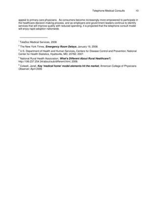 Telephone Medical Consults 10
appeal to primary care physicians. As consumers become increasingly more empowered to participate in
the healthcare decision-making process, and as employers and government leaders continue to identify
services that will improve quality with reduced spending, it is projected that the telephone consult model
will enjoy rapid adoption nationwide.
1
TelaDoc Medical Services, 2008
2
The New York Times, Emergency Room Delays, January 19, 2008.
3
U.S. Department of Health and Human Services, Centers for Disease Control and Prevention; National
Center for Health Statistics, Hyattsville, MD, 20782; 2007.
4
National Rural Health Association, What's Different About Rural Healthcare?;
http://199.237.254.34/about/sub/different.html; 2008.
5
Colwell, Janet, Key 'medical home' model elements hit the market, American College of Physicians
Observer; April 2006