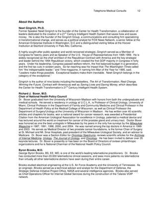 Telephone Medical Consults 12
About the Authors
Newt Gingrich, Ph.D.
Former Speaker Newt Gingrich is the founder of the Center for Health Transformation, a collaboration of
st
leaders dedicated to the creation of a 21 Century Intelligent Health System that saves lives and saves
money. He is also the founder of the Gingrich Group, a communications and consulting firm specializing
in transformational change, and serves as a political analyst for FOX News Network, a senior fellow at the
American Enterprise Institute in Washington, D.C and a distinguished visiting fellow at the Hoover
Institution at Stanford University in Palo Alto, California.
A highly sought-after public speaker and world-renowned strategist, Gingrich served as a Member of
Congress for twenty years and as Speaker of the U.S. House of Representatives from 1995-1999. He is
widely recognized as the chief architect of the Republican Contract with America and the key strategist
and leader behind the 1994 Republican victory, which created the first GOP majority in Congress in forty
years. Under his leadership, Congress passed welfare reform, the first balanced budget in a generation,
and the first tax cuts in sixteen years. So far-reaching was his impact that The Washington Times called
him “the indispensable leader,” and Time magazine, in naming him Man of the Year for 1995, said,
“Leaders make things possible. Exceptional leaders make them inevitable. Newt Gingrich belongs in the
category of the exceptional.”
Gingrich is the author of nine books including the bestsellers, The Art of Transformation, Real Change,
Winning the Future, Contract with America as well as Saving Lives and Saving Money, which describes
st
the Center for Health Transformation’s 21 Century Intelligent Health System.
Richard J. Boxer, M.D.
Chair of National Health Policy Council
Dr. Boxer graduated from the University of Wisconsin-Madison with honors from both the undergraduate and
medical schools. He served a residency in urology at U.C.L.A., is Professor of Clinical Urology, University of
Miami, Clinical Professor in the Department of Family and Community Medicine and Clinical Professor in the
Department of Health Policy at the Medical College of Wisconsin, as well as Clinical Professor the
Department of Surgery/Urology at the University of Wisconsin in Madison. He has written over 40 scientific
articles and chapters for books, won a national award for cancer research, was awarded a Presidential
Citation from the American Urological Association for excellence in Urology, patented a medical device and
has lectured around the world on treatment for cancer of the prostate gland and urinary tract. Doctor Boxer
was honored as one the best urologists in Milwaukee by his peers in the only five surveys by the Milwaukee
Magazine in 1987, 1991, 1996, 2000, and 2004. He was named among the top doctors in America in 1999
and 2003. He serves as Medical Director of two prostate cancer foundations, is the former Chair of Surgery
at St. Michael and Mt. Sinai Hospitals, past president of the Milwaukee Urological Society, and an advisor to
Medicare. Dr. Boxer was a Section Editor for Oncology Spectrums, reviews scientific articles for the Archives
of Internal Medicine, Urology, The Journal of Urology, and Oncology. He has been invited to deliver over 35
keynote lectures. Dr. Boxer is presently or has been on the Board of Directors of sixteen philanthropic
organizations and he is National Chairman of the National Health Policy Council.
Byron Brooks, M.D.
George Byron Brooks, BS, EE, MD, is one of the world’s leading telemedicine practitioners. Dr. Brooks
has conducted more than 20,000 telemedicine clinical sessions, and sees more patients via telemedicine
than virtually all other telemedicine doctors have seen during their entire career.
Brooks studied electrical engineering at the U.S. Air Force Academy and the University of Tennessee. As
an engineer, Brooks served as a technical advisor and analyst for the Department of Defense, the
Strategic Defense Initiative Project Office, NASA and several intelligence agencies. Brooks also served
as Chief Operations Officer for Internet Global Services during the construction of the Telares VOIP
network.