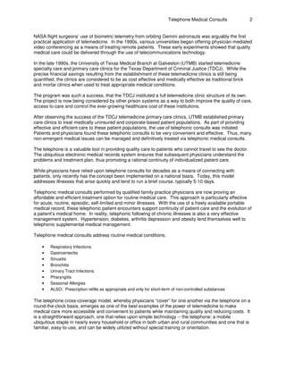 Telephone Medical Consults 2
NASA flight surgeons’ use of biometric telemetry from orbiting Gemini astronauts was arguably the first
practical application of telemedicine. In the 1990s, various universities began offering physician-mediated
video conferencing as a means of treating remote patients. These early experiments showed that quality
medical care could be delivered through the use of telecommunications technology.
In the late 1990s, the University of Texas Medical Branch at Galveston (UTMB) started telemedicine
specialty care and primary care clinics for the Texas Department of Criminal Justice (TDCJ). While the
precise financial savings resulting from the establishment of these telemedicine clinics is still being
quantified, the clinics are considered to be as cost effective and medically effective as traditional brick
and mortar clinics when used to treat appropriate medical conditions.
The program was such a success, that the TDCJ instituted a full telemedicine clinic structure of its own.
The project is now being considered by other prison systems as a way to both improve the quality of care,
access to care and control the ever-growing healthcare cost of these institutions.
After observing the success of the TDCJ telemedicine primary care clinics, UTMB established primary
care clinics to treat medically uninsured and corporate-based patient populations. As part of providing
effective and efficient care to these patient populations, the use of telephonic consults was initiated.
Patients and physicians found these telephonic consults to be very convenient and effective. Thus, many
non-emergent medical issues can be managed and definitively treated via telephonic medical consults.
The telephone is a valuable tool in providing quality care to patients who cannot travel to see the doctor.
The ubiquitous electronic medical records system ensures that subsequent physicians understand the
problems and treatment plan, thus promoting a rational continuity of individualized patient care.
While physicians have relied upon telephone consults for decades as a means of connecting with
patients, only recently has the concept been implemented on a national basis. Today, this model
addresses illnesses that arise quickly and tend to run a brief course, typically 5-10 days.
Telephonic medical consults performed by qualified family practice physicians are now proving an
affordable and efficient treatment option for routine medical care. This approach is particularly effective
for acute, routine, episodic, self-limited and minor illnesses. With the use of a freely available portable
medical record, these telephonic patient encounters support continuity of patient care and the evolution of
a patient’s medical home. In reality, telephonic following of chronic illnesses is also a very effective
management system. Hypertension, diabetes, arthritis depression and obesity lend themselves well to
telephonic supplemental medical management.
Telephone medical consults address routine medical conditions.
• Respiratory Infections
• Gastroenteritis
• Sinusitis
• Bronchitis
• Urinary Tract Infections
• Pharyngitis
• Seasonal Allergies
• ALSO: Prescription refills as appropriate and only for short-term of non-controlled substances
The telephone cross-coverage model, whereby physicians “cover” for one another via the telephone on a
round-the-clock basis, emerges as one of the best examples of the power of telemedicine to make
medical care more accessible and convenient to patients while maintaining quality and reducing costs. It
is a straightforward approach, one that relies upon simple technology -- the telephone: a mobile
ubiquitous staple in nearly every household or office in both urban and rural communities and one that is
familiar, easy-to-use, and can be widely utilized without special training or orientation.