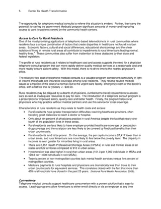5 Center for Health Transformation
The opportunity for telephonic medical consults to relieve this situation is evident. Further, they carry the
potential for saving the government Medicaid program significant amounts of money and improving
access to care for patients served by the community health centers.
Access to Care for Rural Residents
One of the most promising applications of telephonic-based telemedicine is in rural communities where
residents face a unique combination of factors that create disparities in healthcare not found in urban
areas. Economic factors, cultural and social differences, educational shortcomings and the sheer
isolation of living in remote rural areas all contribute to impediments to rural Americans leading normal,
4
healthy lives. These communities also suffer from inattention to these obstacles by their state and
federal legislators.
The profile of rural residents as it relates to healthcare cost and access supports the need for a physician
telephone consult program that can more rapidly deliver quality medical services at a reasonable cost and
more readily ensure patient safety. With this model, there is no drive time to the nearest physician’s
office.
The relatively low cost of telephone medical consults is a valuable program component particularly in light
of income thresholds and insurance coverage among rural residents. They resolve routine medical
issues at a fraction of the cost of a normal visit to the urgent care facility, emergency room or the doctor’s
office, with a flat fee that is typically +/- $35.00.
Rural residents may be plagued by a dearth of physicians, cumbersome travel requirements to access
care as well as inadequate resources to pay for care. The introduction of a telephone consult program is
a prescription for improved safety, quality care and better health. Finally, the program helps rural
physicians who may practice without medical partners and use this service for cross coverage.
Characteristics of rural residents as they relate to health costs and access:
• Rural residents have greater transportation difficulties reaching healthcare providers, often
traveling great distances to reach a doctor or hospital.
• Only about ten percent of physicians practice in rural America despite the fact that nearly one-
fourth of the population lives in these areas.
• Rural residents are less likely to have employer-provided healthcare coverage or prescription
drug coverage and the rural poor are less likely to be covered by Medicaid benefits than their
urban counterparts.
• Rural residents tend to be poorer. On the average, the per capita income is $7,417 lower than in
urban areas, and rural Americans are more likely to live below the poverty level. The disparity in
incomes is even greater for minorities living in rural areas.
• There are 2,157 Health Professional Shortage Areas (HPSA’s) in rural and frontier areas of all
states and US territories compared to 910 in urban areas.
• Hypertension was also higher in rural than urban areas (101.3 per 1,000 individuals in MSAs and
128.8 per 1,000 individuals in non-MSAs).
• Twenty percent of non-metropolitan counties lack mental health services versus five percent of
metropolitan counties.
• Medicare payments to rural hospitals and physicians are dramatically less than those to their
urban counterparts for equivalent services. This correlates closely with the fact that more than
470 rural hospitals have closed in the past 25 years. (National Rural Health Association, 2008).
Convenience
Telephone medical consults support healthcare consumerism with a proven solution that is easy to
access. Leading programs allow Americans to either enroll directly or via an employer at any time
