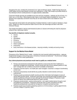 Telephone Medical Consults 6
throughout the year, avoiding the constraints of an “open enrollment” period. Health Savings Accounts
(HSA) dollars can be used towards consults and medications; a CMS 1500 receipt is provided directly to
the individual to file for reimbursement or to apply towards a deductible.
Consumer-friendly services are available at any time and from anywhere – patients can be at home, in a
hotel, car or in the office. Most programs also make a multi-lingual helpline available 24- hours a day.
Workers find it especially convenient since they do not have to leave work to be treated for minor
illnesses.
The model also lends itself to the self-reporting of medical histories in order to build an individual, unique
EHR. People can utilize this personal health record to their own advantage and take it with them
wherever they go.
This hassle-free platform reduces administrative burdens on doctors eliminating the need for physician
offices to file or administer claims.
Key benefits of telephone medical consults.
• Access
• Quality
• Affordability
• Efficiency
• Convenience
• Patient satisfaction
• Productivity
• Early intervention in the disease process…reducing morbidity, mortality and saving money.
Support for the Medical Home Model
Champions of the “Medical Home" model – including the most revered medical associations – espouse
5
fundamental changes in how primary care in America is financed and delivered. The American College
of Physicians sets forth these qualifications:
Key criteria physicians and practices would meet to qualify as a medical home:
• Primary care physicians would partner with patients to ensure that all of their healthcare is
effectively managed and coordinated. Doctors would work with chronic disease patients to help
them manage their own conditions and prevent avoidable complications.
• Physicians and their teams—not health plan case managers—would be in charge of coordinating
chronic care.
• Physicians and practices would identify key quality indicators to demonstrate continuous
improvement.
• Practices would use electronic health records and other information technologies to store all
clinical data and test results. Physicians would also use computerized evidence-based clinical
decision guidelines at the point of care (although the American College of Physicians model
would not require fully implemented electronic health records).
• Physicians would provide—and be reimbursed for—non-urgent medical advice through e-mail
and telephone consultations. Physicians would also team up with consultants and other
healthcare professionals to provide the full spectrum of patient-centered services.
• Practices would use innovative scheduling systems to minimize delays in getting appointments.
(American College of Physicians, 2008.)