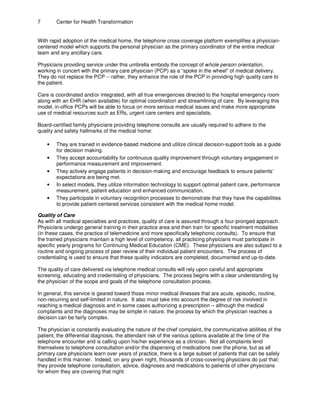 7 Center for Health Transformation
With rapid adoption of the medical home, the telephone cross coverage platform exemplifies a physician-
centered model which supports the personal physician as the primary coordinator of the entire medical
team and any ancillary care.
Physicians providing service under this umbrella embody the concept of whole person orientation,
working in concert with the primary care physician (PCP) as a “spoke in the wheel” of medical delivery.
They do not replace the PCP -- rather, they enhance the role of the PCP in providing high quality care to
the patient.
Care is coordinated and/or integrated, with all true emergencies directed to the hospital emergency room
along with an EHR (when available) for optimal coordination and streamlining of care. By leveraging this
model, in-office PCPs will be able to focus on more serious medical issues and make more appropriate
use of medical resources such as ERs, urgent care centers and specialists.
Board-certified family physicians providing telephone consults are usually required to adhere to the
quality and safety hallmarks of the medical home:
• They are trained in evidence-based medicine and utilize clinical decision-support tools as a guide
for decision making.
• They accept accountability for continuous quality improvement through voluntary engagement in
performance measurement and improvement.
• They actively engage patients in decision-making and encourage feedback to ensure patients’
expectations are being met.
• In select models, they utilize information technology to support optimal patient care, performance
measurement, patient education and enhanced communication.
• They participate in voluntary recognition processes to demonstrate that they have the capabilities
to provide patient-centered services consistent with the medical home model.
Quality of Care
As with all medical specialties and practices, quality of care is assured through a four-pronged approach.
Physicians undergo general training in their practice area and then train for specific treatment modalities
(in these cases, the practice of telemedicine and more specifically telephonic consults). To ensure that
the trained physicians maintain a high level of competency, all practicing physicians must participate in
specific yearly programs for Continuing Medical Education (CME). These physicians are also subject to a
routine and ongoing process of peer review of their individual patient encounters. The process of
credentialing is used to ensure that these quality indicators are completed, documented and up-to-date.
The quality of care delivered via telephone medical consults will rely upon careful and appropriate
screening, educating and credentialing of physicians. The process begins with a clear understanding by
the physician of the scope and goals of the telephone consultation process.
In general, this service is geared toward those minor medical illnesses that are acute, episodic, routine,
non-recurring and self-limited in nature. It also must take into account the degree of risk involved in
reaching a medical diagnosis and in some cases authorizing a prescription – although the medical
complaints and the diagnoses may be simple in nature, the process by which the physician reaches a
decision can be fairly complex.
The physician is constantly evaluating the nature of the chief complaint, the communicative abilities of the
patient, the differential diagnosis, the attendant risk of the various options available at the time of the
telephone encounter and is calling upon his/her experience as a clinician. Not all complaints lend
themselves to telephone consultation and/or the dispensing of medications over the phone, but as all
primary care physicians learn over years of practice, there is a large subset of patients that can be safely
handled in this manner. Indeed, on any given night, thousands of cross-covering physicians do just that:
they provide telephone consultation, advice, diagnoses and medications to patients of other physicians
for whom they are covering that night.