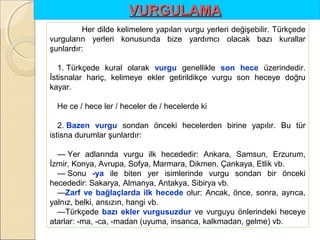 VURGULAMA
Her dilde kelimelere yapılan vurgu yerleri değişebilir. Türkçede
vurguların yerleri konusunda bize yardımcı olacak bazı kurallar
şunlardır:
1. Türkçede kural olarak vurgu genellikle son  hece üzerindedir.
İstisnalar hariç, kelimeye ekler getirildikçe vurgu son heceye doğru
kayar.
He ce / hece ler / heceler de / hecelerde ki
2. Bazen  vurgu sondan önceki hecelerden birine yapılır. Bu tür
istisna durumlar şunlardır:
— Yer adlarında vurgu ilk hecededir: Ankara, Samsun, Erzurum,
İzmir, Konya, Avrupa, Sofya, Marmara, Dikmen, Çankaya, Etlik vb.
— Sonu -ya ile biten yer isimlerinde vurgu sondan bir önceki
hecededir: Sakarya, Almanya, Antakya, Sibirya vb.
—Zarf  ve  bağlaçlarda  ilk  hecede olur: Ancak, önce, sonra, ayrıca,
yalnız, belki, ansızın, hangi vb.
—Türkçede bazı  ekler  vurgusuzdur ve vurguyu önlerindeki heceye
atarlar: -ma, -ca, -madan (uyuma, insanca, kalkmadan, gelme) vb.

 