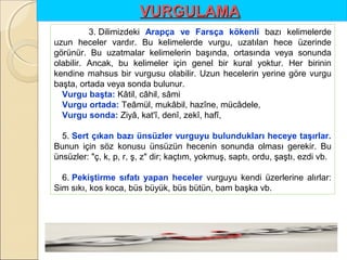 VURGULAMA
3. Dilimizdeki Arapça ve Farsça kökenli bazı kelimelerde
uzun heceler vardır. Bu kelimelerde vurgu, uzatılan hece üzerinde
görünür. Bu uzatmalar kelimelerin başında, ortasında veya sonunda
olabilir. Ancak, bu kelimeler için genel bir kural yoktur. Her birinin
kendine mahsus bir vurgusu olabilir. Uzun hecelerin yerine göre vurgu
başta, ortada veya sonda bulunur.
Vurgu başta: Kâtil, câhil, sâmi
Vurgu ortada: Teâmül, mukâbil, hazîne, mücâdele,
Vurgu sonda: Ziyâ, kat'î, denî, zekî, hafî,
5. Sert çıkan bazı ünsüzler vurguyu bulundukları heceye taşırlar.
Bunun için söz konusu ünsüzün hecenin sonunda olması gerekir. Bu
ünsüzler: "ç, k, p, r, ş, z" dir; kaçtım, yokmuş, saptı, ordu, şaştı, ezdi vb.
6. Pekiştirme sıfatı yapan heceler vurguyu kendi üzerlerine alırlar:
Sim sıkı, kos koca, büs büyük, büs bütün, bam başka vb.

 