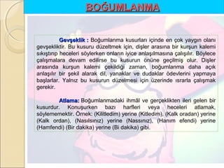 BOĞUMLANMA
Gevşeklik : Boğumlanma kusurları içinde en çok yaygın olanı
gevşekliktir. Bu kusuru düzeltmek için, dişler arasına bir kurşun kalemi
sıkıştırıp heceleri söylerken onların iyice anlaşılmasına çalışılır. Böylece
çalışmalara devam edilirse bu kusurun önüne geçilmiş olur. Dişler
arasında kurşun kalemi çekildiği zaman, boğumlanma daha açık
anlaşılır bir şekil alarak dil, yanaklar ve dudaklar ödevlerini yapmaya
başlarlar. Yalnız bu kusurun düzelmesi için üzerinde ısrarla çalışmak
gerekir.
Atlama: Boğumlanmadaki ihmâl ve gerçeklikten ileri gelen bir
kusurdur. Konuşurken bazı harfleri veya heceleri atlamak,
söylememektir. Örnek: (Kilitledim) yerine (Kitledim), (Kalk oradan) yerine
(Kalk ordan), (Nasılsınız) yerine (Nassınız), (Hanım efendi) yerine
(Hamfendi) (Bir dakika) yerine (Bi dakika) gibi.

 