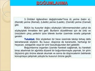 BOĞUMLANMA

3. Ünlüleri ilgilendiren değiştirmeler^ince â) yerine (kalın a).
(Kemâl) yerine (Kemal), (Lâstik) yerine (Lastik), (Cemâl) yerine (Cemal)
gibi.
Bütün bu kusurlar doğru söyleyişin bilinmemesinden yahut da
söyleyişteki ihmalden ileri gelir. Bunların düzeltilmesi için de ünlü ve
ünsüzlerin çıkış yerlerini iyice bilerek bunlar üzerinde ısrarla çalışmak
gerekir.
Tutukluk: Söz söylerken bir hece üzerinde takılıp birkaç defa
tekrarlanarak söylenir. Bu kusur, düşünce de kararsızlık, herhangi bir
heyecan, sıkılganlık veya bir sinir bozukluğundan ileri gelebilir.
Boğumlanma organları üzeride hareketi sağlamak, bu hareketi
biraz abartmalı bir ağırlıkla düzenli bir boğumlanmayla yapmak, bir şiirin
ölçüsünü göz önüne alarak okumak ve sonra da düşüncelerim belirterek
konuşmaya çalışmak yoluyla bu kusurun önüne geçilir.

 