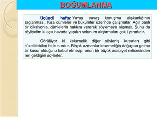 BOĞUMLANMA
Üçüncü
hafta: Yavaş  yavaş  konuşma  alışkanlığının 
hafta:
sağlanması.  Kısa  cümleler  ve  bükümler  üzerinde  çalışmalar.  Ağır  başlı 
bir  diksiyonla,  cümlelerin  hakkını  vererek  söylemeye  alışmak.  Şunu  da 
söyliyelim ki açık havada yapılan solunum alıştırmaları çok i yararlıdır.
Görülüyor  ki  kekemelik  diğer  söyleniş  kusurları  gibi 
düzeltilebilen bir kusurdur. Birçok uzmanlar kekemeliğin doğuştan gelme 
bir kusur olduğunu kabul etmeyip, onun bir büyük asabiyet neticesinden 
ileri geldiğini söylerler.

 