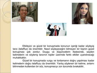 Etkileyici ve güzel bir konuşmada konunun içeriği kadar söyleyiş
tarzı (telaffuz) da önemlidir. Nasıl söyleyeceğini bilmeyen bir kişinin güzel
konuşması çok zordur. Duygu ve düşüncelerin ifadesinde, seçilen
kelimelerin ve söyleniş tarzının kişiler üzerinde farklı etkiler uyandıracağı
muhakkaktır.
Güzel bir konuşmada vurgu ve tonlamanın doğru yapılması kadar
kelimelerin doğru telaffuzu da önemlidir. Yanlış söylenen bir kelime, anlamı
bilinmeden kullanılan bir söz, konuşmacıyı zor durumda bırakabilir.

 