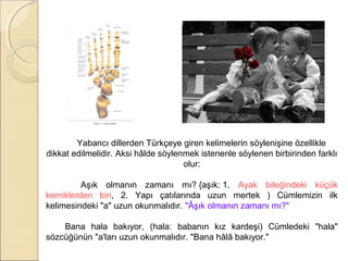 Yabancı dillerden Türkçeye giren kelimelerin söylenişine özellikle
dikkat edilmelidir. Aksi hâlde söylenmek istenenle söylenen birbirinden farklı
olur:
Aşık olmanın zamanı mı? {aşık: 1. Ayak bileğindeki küçük
kemiklerden biri, 2. Yapı çatılarında uzun mertek ) Cümlemizin ilk
kelimesindeki "a" uzun okunmalıdır. "Âşık olmanın zamanı mı?"
Bana hala bakıyor, (hala: babanın kız kardeşi) Cümledeki "hala"
sözcüğünün "a'ları uzun okunmalıdır. "Bana hâlâ bakıyor."

 