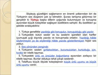 Söyleyiş güzelliğini sağlamanın en önemli yollarından biri de
Türkçenin ses dizgesini çok iyi bilmektir. Şurası tartışma götürmez bir
gerçektir ki Türkçe başka dillerin çoğunda bulunmayan ve konuşma
açısından büyük kolaylıklar sağlayan özelliklere sahiptir. Bu özellikleri şu
şekilde sıralayabiliriz:
1. Türkçe genellikle yazıldığı gibi konuşulur, konuşulduğu gibi yazılır.
2. Türkçedeki bütün sesler ve bu seslerin işaretleri olan harfler
(yumuşak g-ğ) dışında yazıda ve konuşmada ortaktır. Yazıldığı hâlde
söylenmeyen ya da söylendiği hâlde yazıda gösterilemeyen hiçbir ses
yoktur.
3. Ses yönünden zengindir.
4. Türkçenin sesleri gırtlaksılıktan, burunsuluktan kurtulduğu için,
hırıltılı bir nitelik taşımaz.
5. Türkçedeki ünlü ve ünsüzler boğumlama açısından zorlayıcı bir
nitelik taşımaz. Bunlar oldukça rahat çıkışlı seslerdir.
6. Telaffuzu büyük ölçüde kolaylaştıran küçük ünlü uyumu ve büyük
ünlü uyumu vardır.

 