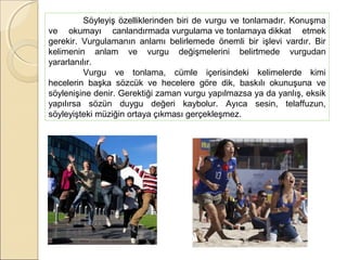 Söyleyiş özelliklerinden biri de vurgu ve tonlamadır. Konuşma
ve okumayı canlandırmada vurgulama ve tonlamaya dikkat etmek
gerekir. Vurgulamanın anlamı belirlemede önemli bir işlevi vardır. Bir
kelimenin anlam ve vurgu değişmelerini belirtmede vurgudan
yararlanılır.
Vurgu ve tonlama, cümle içerisindeki kelimelerde kimi
hecelerin başka sözcük ve hecelere göre dik, baskılı okunuşuna ve
söylenişine denir. Gerektiği zaman vurgu yapılmazsa ya da yanlış, eksik
yapılırsa sözün duygu değeri kaybolur. Ayıca sesin, telaffuzun,
söyleyişteki müziğin ortaya çıkması gerçekleşmez.

 