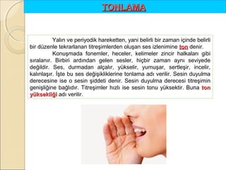 TONLAMA 

Yalın ve periyodik hareketten, yani belirli bir zaman içinde belirli
bir düzenle tekrarlanan titreşimlerden oluşan ses izlenimine ton denir.
Konuşmada fonemler, heceler, kelimeler zincir halkaları gibi
sıralanır. Birbiri ardından gelen sesler, hiçbir zaman aynı seviyede
değildir. Ses, durmadan alçalır, yükselir, yumuşar, sertleşir, incelir,
kalınlaşır. İşte bu ses değişikliklerine tonlama adı verilir. Sesin duyulma
derecesine ise o sesin şiddeti denir. Sesin duyulma derecesi titreşimin
genişliğine bağlıdır. Titreşimler hızlı ise sesin tonu yüksektir. Buna ton 
yüksekliği adı verilir.

 