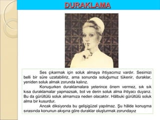 DURAKLAMA 

Ses çıkarmak için soluk almaya ihtiyacımız vardır. Sesimizi
belli bir süre uzatabiliriz, ama sonunda soluğumuz tükenir, duraklar,
yeniden soluk almak zorunda kalırız.
Konuşurken duraklamalara yeterince önem vermez, sık sık
kısa duraklamalar yapmazsak, bol ve derin soluk alma ihtiyacı duyarız.
Bu da gürültülü soluk almamıza neden olacaktır. Hâlbuki gürültülü soluk
alma bir kusurdur.
Ancak diksiyonda bu gelişigüzel yapılmaz. Şu hâlde konuşma
sırasında konunun akışına göre duraklar oluşturmak zorundayız

 