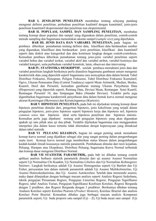 BAB I. JENIS-JENIS PENELITIAN membahas tentang selayang pandang
mengenai definisi penelitian, perbedaan penelitian kualitatif dengan kuantitatif, jenis-jenis
penelitian kuantitatif eksperimental dan penelitian non eksperimental.
. BAB II. POPULASI, SAMPEL DAN SAMPLING PENELITIAN, membahas
tentang konsep dasar populasi dan sampel yang digunakan dalam penelitian, contoh-contoh
metode sampling dan bagaimana menentukan ukuran sampel (sample size) yang diperlukan.
BAB III. JENIS DATA DAN VARIABEL PENELITIAN, pada bagian ini
pembaca diberikan pemahaman tentang definisi data, klasifikasi data berdasarkan sumber
yang digunakan, klasifikasi data berdasarkan jenis penelitian, klasifikasi data kuantitatif
seperti data diskrit atau kategorikal dan data kontinum lengkap dengan contoh-contohnya.
Kemudian pembaca diberikan pemahaman tentang jenis-jenis variabel penelitian seperti
variabel bebas dan variabel terikat, variabel aktif dan variabel atribut, variabel kontinyu dan
variabel kategori, serta perbedaan variabel konstruk, laten, observasi dan intervening
BAB IV. STATISTIKA DESKRIPTIF, setelah pembaca memahami jenis data dan
variabel penelitian langkah berikutnya perlu dianalisis bagaimana gambaran umum mengenai
karakteristik data yang diperoleh seperti bagaimana cara menyajikan data dalam bentuk Tabel
Distribusi Frekuensi, Histogram, Poligon Frekuensi, Tabel Distribusi Frekuensi Kumulatif,
Ogive, Ukuran Pemusatan Data (Central Tendency) seperti Mean Aritmetik, Median, Modus,
Kuantil, Desil dan Persentil, kemudian gambaran tentang Ukuran Penyebaran Data
(Dispersion) yang diperolah seperti, Rentang Data, Deviasi Mean, Rentangan Semi Kuartil,
Rentangan Persentil 10, dan Simpangan Baku (Standar Deviasi). Terakhir perlu juga
digambarkan bagaimana karakteristik penyebaran data dalam bentuk kurva normal mengenai
ukuran Kemiringan (Skewness) dan Keruncingannya (Kurtosis).
BAB V HIPOTESIS PENELITIAN, pada bab ini dijelaskan tentang konsep dasar
hipotesis penelitian dimulai dari, pengertian hipotesis, jenis kekeliruan yang terjadi dalam
pengujian hipotesis, jenis-jenis hipotesis seperti hipotesis kerja dan hipotesis nol, hipotesis
common sense dan hipotesis ideal serta hipotesis penelitian dan hipotesis statistic.
Kemudian perlu juga dipahami tentang arah pengujian hipotesis yang akan digunakan
apakah uji satu pihak atau uji dua pihak. Terakhir dijelaskan bagaimana cara menggunakan
interpolasi jika dalam kasus tertentu tidak ditemukan derajat kepercayaan yang dimaksud
dalam tabel statistik.
BAB VI PELUANG KEJADIAN, bagian ini sangat penting untuk memahami
konsep kurva normal yang dijadikan sebagai alat yang sangat penting dalam pengembangan
suatu teori. Konsep kurva normal juga memberikan status khusus dalam pengembangan
kaidah-kaidah ilmiah ksususnya statistik parametrik. Pembahasan dimulai dari teori kejadian,
Peluang, Harapan atau Ekspektasi, Distribusi Peluang, bagaimana Kurva Normal terbentuk
dan konsep dasar mengenai Distribusi Normal.
BAB VII STATISTIK PARAMETRIK, pada bab ini dibahas tentang contoh
aplikasi analisis berbasis statistik parametrik dimulai dari uji asumsi Asumsi Normalitas
seperti Uji Normalitas Chi Kuadrat, Uji Normalitas Liliefors dan Uji Normalitas Kolmogorov
Smirnov. Langkah berikutnya adalah Uji Asumsi Homogenitas seperti Uji Bartlett dan Uji
Fisher, persyaratan lain dalam statistik parametrik adalah Uji Asumsi Multikolinieritas, Uji
Asumsi Heteroskedastisitas, dan Uji Asumsi Autokorelasi. Setelah data memenuhi asumsi,
maka dapat dilanjutkan dengan berbagai macam analisis seperti Analisis Regresi Sederhana,
teknik pengujian Persamaan Regresi, Pengujian Linieritas Regresi, Pengujian Signifikansi
Regresi, tabel Analisis Varian, Pengujian Signifikansi Koefisien Korelasi, Regresi Berganda
dengan 2 prediktor, dan Regresi Berganda dengan 3 prediktor. Berikutnya dibahas tentang
Analasis Korelasi seperti Korelasi Pearson (Product Moment), Korelasi Biserial dan analisis
Korelasi Point Biserial. Kemudian dibahas juga berbagai macam analisis Komparasi
parametrik seperti, Uji beda proporsi satu sampel (Uji – Z), Uji beda mean satu sampel (Uji
 