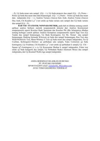 – Z), Uji beda mean satu sampel (Uji – t ), Uji beda proporsi dua smpel (Uji – Z), Pretes –
Postes uji beda dua mean data data berpasangan (Uji – t ), Pretes – Postes uji beda dua mean
data independen (Uji – t ), Analisis Varians (Anava) Satu Arah, Analisis Varian (Anava)
Dua Arah, Chi Kuadrat ( 2
 ) test untuk uji beda varians satu sampel dan Uji beda varians
dua sampel (Uji – F).
BAB VIII STATISTIK NONPARAMETRIK, pada bab ini dibahas tentang contoh
aplikasi analisis berbasis statistik nonparametrik dimulai dari Analisis Korelasional
nonparametrik seperti Korelasi Rank Spearman dan Korelasi Phi (Ф). Selanjutnya dibahas
tentang berbagai contoh aplikasi Analisis Komparasi nonparametrik seperti Sign Test (Uji
Tanda) dua sampel berpasangan, Uji Beda Kontingensi, Uji Mc. Nemar dua sampel
berpasangan, Ranking bertanda Wilcoxon uji beda dua sampel berpasangan, Run Test atau
Wald-Wolfowitz Test, Mann-Whitney U Test uji beda mean dua sampel independen, Tes Q
Cochran, Kolmogorov-Smirnov uji perbedaan satu sampel, Yates Correction uji beda
kontingensi, Uji Friedman, Chi Kuadrat ( 2
 ) test untuk uji perbedaan k sampel, Uji Chi –
Square (χ2
) kontingensi (r x c), Uji Kesesuaian Median k sampel independen, Fisher test
untuk uji beda katagorik dua sampel, Uji Perbedaan Reaksi Ekstreem Moses dua sampel
independen, dan Uji Kruskall Wallis tiga sampel independen
ANDA BERMINAT SILAHKAN HUBUNGI:
PT. PUSTAKA MANDIRI
HP 08151622855 email: zaenalarifin_48@yahoo.com
ATAU TOKO GRAMEDIA TERDEKAT
 
