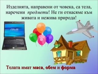 Изделия та, направени от  човека, са тела, наречени  предмети ! Не ги отнасяме към живата и нежива природа! Телата имат  маса ,  обем  и  форма 