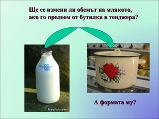 Ще се измени ли обемът на млякото, ако го прелеем от бутилка в тенджера? А формата му? 