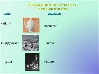 Познай веществото, от което са съставени тези тела! тяло вещество чайник инструменти чаши порцелан метал стъкло 