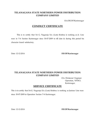 TELANAGANA STATE NORTHERN POWER DISTRIBUTION
COMPANY LIMITED
O/o.DE/OP/Karimnagar
CONDUCT CERTIFICATE
This is to certify that Sri G. Nagaraju S/o. (Late) Krishna is working as Jr. Line
man in T-4 Section Karimnagar since 30-07-2009 to till date & during this period his
character found satisfactory.
Date: 12-12-2014 DE/OP/Karimnagar
TELANAGANA STATE NORTHERN POWER DISTRIBUTION
COMPANY LIMITED
O/o. Divisional Engineer
Operation, NPDCL
Karimnagar.
SERVICE CERTIFICATE
This is to certify that Sri G. Nagaraju S/o. (Late) Krishna is working as Juniour Line man
since 30-07-2009 in Operation Section T-4 Karimnagar.
Date: 12-12-2014 DE/OP/Karimnagar
 
