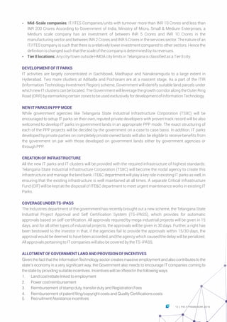 Ÿ Mid-Scale companies: IT/ITES Companies/units with turnover more than INR 10 Crores and less than
INR 200 Crores According to Government of India, Ministry of Micro, Small & Medium Enterprises, a
Medium scale company has an investment of between INR 5 Crores and INR 10 Crores in the
manufacturing sector and between INR 2 Crores and INR 5 Crores in the services sector. The nature of an
IT/ITES company is such that there is a relatively lower investment compared to other sectors. Hence the
definitionischangedsuchthatthescaleofthecompanyisdeterminedbyitsrevenues.
Ÿ TierIIlocations:Anycity/townoutsideHMDAcitylimitsinTelanganaisclassifiedasaTierIIcity.
DEVELOPMENTOFITPARKS
IT activities are largely concentrated in Gachibowli, Madhapur and Nanakramguda to a large extent in
Hyderabad. Two more clusters at Adibatla and Pocharam are at a nascent stage. As a part of the ITIR
(Information Technology Investment Region) scheme, Government will identify suitable land parcels under
whichnewITclusterscanbelocated.TheGovernmentwillleveragethegrowthcorridoralongtheOuterRing
Road(ORR)byearmarkingcertainzonestobeusedexclusivelyfordevelopmentofInformationTechnology.
NEWITPARKS INPPPMODE
While government agencies like Telangana State Industrial Infrastructure Corporation (TSIIC) will be
encouraged to setup IT parks on their own, reputed private developers with proven track record will be also
welcomed to develop IT parks in government lands in an appropriate PPP mode. The exact structuring of
each of the PPP projects will be decided by the government on a case to case basis. In addition, IT parks
developed by private parties on completely private owned lands will also be eligible to receive benefits from
the government on par with those developed on government lands either by government agencies or
throughPPP.
CREATIONOFINFRASTRUCTURE
All the new IT parks and IT clusters will be provided with the required infrastructure of highest standards.
Telangana State Industrial Infrastructure Corporation (TSIIC) will become the nodal agency to create this
infrastructure and manage the land bank. ITE&C department will play a key role in existing IT parks as well, in
ensuring that the existing infrastructure is well maintained at all times. A separate Critical Infrastructure
Fund (CIF) will be kept at the disposal of ITE&C department to meet urgent maintenance works in existing IT
Parks.
COVERAGE UNDERTS-IPASS
The Industries department of the government has recently brought out a new scheme, the Telangana State
Industrial Project Approval and Self Certification System (TS-iPASS), which provides for automatic
approvals based on self-certification. All approvals required by mega industrial projects will be given in 15
days, and for all other types of industrial projects, the approvals will be given in 30 days. Further, a right has
been bestowed to the investor in that, if the agencies fail to provide the approvals within 15/30 days, the
approval would be deemed to have been accorded, and the agency which caused the delay will be penalized.
AllapprovalspertainingtoITcompanieswillalsobecoveredbytheTS-iPASS.
ALLOTMENTOFGOVERNMENTLANDANDPROVISIONOFINCENTIVES
Given the fact that the Information Technology sector creates massive employment and also contributes to the
state’s economy in a very significant way, the Government also needs to encourage IT companies coming to
the state by providing suitable incentives. Incentives will be offered in the following ways
1. Land cost rebate linked to employment
2. Power cost reimbursement
3. Reimbursement of stamp duty, transfer duty and Registration Fees
4. Reimbursement of patent filing/copyright costs and Quality Certifications costs
5. Recruitment Assistance incentives
13 THE IT FRAMEWORK 2016|
 