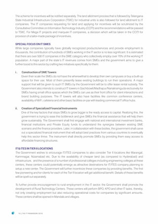 The scheme for incentives will be notified separately. The land allotment process that is followed by Telangana
State Industrial Infrastructure Corporation (TSIIC) for industrial units is also followed for land allotment to IT
companies. The IT companies requesting for land and applying for incentives will be scrutinized by the
Consultative Committee on Information Technology Industry (CCITI) and the recommendations will be passed
to TSIIC. For Mega IT projects and marquee IT companies, a decision which will be taken in the CCITI for
provision of a tailor-made package of incentives.
SPECIALFOCUSONITSMES
While large companies typically have globally recognized products/services and provide employment to
thousands, the contribution of hundreds of SMEs working in the IT sector is no less significant. It is estimated
that there are over 500 IT companies in the SME category who collectively employ over 70% of the working IT
population. A major part of the state’s IT revenues comes from SMEs and the government aims to give a
further boost to this sector by crafting two initiatives specifically for them.
i. ConstructionofSMETowers
Given their scale the SMEs do not have the wherewithal to develop their own campuses or buy a built-up
space for their use. Most of them presently lease existing buildings to run their operations. A major
support that will be given to such IT SMEs by the Government will be to offer lease rental subsidy. The
Government also intends to construct IT towers in Gachibowli/Madhapur/Nanakramguda exclusively for
SMEs having small office spaces which the SMEs can use as their front office for client interactions and
brand building purposes. The IT towers will also have facilities like common conference centers,
availability of WiFi, cafeteria and other basic facilities on par with leading commercial IT office hubs.
ii. CreationofSpecializedFinancialInstruments
One of the key factors that stops SMEs to grow bigger is the ready access to capital. Realizing this, the
government is trying to ease this bottleneck and give SMEs the financial assistance that will help them
grow sustainably. The Government shall first engage with national and international investment banks,
financial institutions and Private Equity funds to understand the synergies between existing SME
scenario and the finance providers. Later, in collaboration with these bodies, the government shall carve
out a specialized financial instrument that will adopt best practices from various countries to eventually
help this sector thrive. The instrument shall directly promote SMEs by providing them easy access to
affordable financing structures.
IT&ITESINTIERIILOCATIONS
The Government wishes to encourage IT/ITES companies to also consider Tier II locations like Warangal,
Karimnagar, Nizamabad etc. Due to the availability of cheaper land (as compared to Hyderabad) and
infrastructure, and the presence of a number of professional colleges including engineering colleges at these
centers, these centers could potentially emerge as attractive destinations for IT/ITES company planning to
setup a new center. The Government will further incentivize these companies by providing benefits. The first
few pioneering anchor clients for each of the Tier II location will get additional benefit. Details of these benefits
will be spelt out separately.
To further provide encouragement to rural employment in the IT sector, the Government shall promote the
development of Rural Technology Centers. These centers will perform BPO, KPO and other IT tasks, thereby,
not only creating employment but also reducing operational costs for companies by significant amounts.
These centers shall be opened in Mandals and villages.
14 THE IT FRAMEWORK 2016|
 