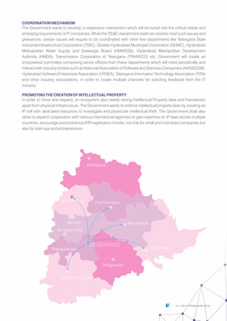 Adilabad
Nizamabad Karimnagar
WarangalMedak
Sangareddy
HYDERABAD
Rangareddy Khammam
Nalgonda
Mahbubnagar
COORDINATIONMECHANISM
The Government wants to develop a responsive mechanism which will be tuned into the critical needs and
emerging requirements of IT companies. While the ITE&C department itself can resolve most such issues and
grievances, certain issues will require to be coordinated with other line departments like Telangana State
Industrial Infrastructure Corporation (TSIIC), Greater Hyderabad Municipal Corporation (GHMC), Hyderabad
Metropolitan Water Supply and Sewerage Board (HMWSSB), Hyderabad Metropolitan Development
Authority (HMDA), Transmission Corporation of Telangana (TRANSCO) etc. Government will create an
empowered committee comprising senior officers from these departments which will meet periodically and
interact with industry bodies such as National Association of Software and Services Companies (NASSCOM),
Hyderabad Software Enterprises Association (HYSEA), Telangana Information Technology Association (TITA)
and other industry associations, in order to create multiple channels for soliciting feedback from the IT
industry.
PROMOTINGTHECREATIONOFINTELLECTUALPROPERTY
In order to thrive and expand, an ecosystem also needs strong Intellectual Property laws and frameworks
apart from physical infrastructure. The Government wants to enforce intellectual property laws by creating an
IP cell with dedicated resources to investigate and prosecute intellectual theft. The Government shall also
strive to expand cooperation with various international agencies to gain expertise on IP laws across multiple
countries, encourage and incentivize IPR registration in India, not only for small and mid-sized companies but
also for start-ups and entrepreneurs.
15 THE IT FRAMEWORK 2016|
 