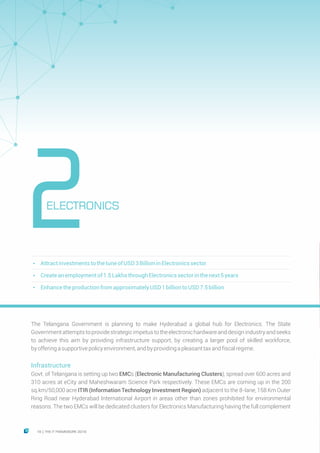 The Telangana Government is planning to make Hyderabad a global hub for Electronics. The State
Governmentattemptstoprovidestrategicimpetustotheelectronichardwareanddesignindustryandseeks
to achieve this aim by providing infrastructure support, by creating a larger pool of skilled workforce,
byofferingasupportivepolicyenvironment,andbyprovidingapleasanttaxandfiscalregime.
Infrastructure
Govt. of Telangana is setting up two EMCs (Electronic Manufacturing Clusters), spread over 600 acres and
310 acres at eCity and Maheshwaram Science Park respectively. These EMCs are coming up in the 200
sq.km/50,000 acre ITIR (Information Technology Investment Region) adjacent to the 8-lane, 158 Km Outer
Ring Road near Hyderabad International Airport in areas other than zones prohibited for environmental
reasons. The two EMCs will be dedicated clusters for Electronics Manufacturing having the full complement
Ÿ AttractinvestmentstothetuneofUSD3BillioninElectronicssector
Ÿ Createanemploymentof1.5Lakhsthrough Electronicssectorinthenext5years
Ÿ Enhancetheproduction fromapproximatelyUSD1billion toUSD7.5billion
ELECTRONICS
2
16 THE IT FRAMEWORK 2016|
 