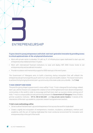 ENTREPRENEURSHIP
To give a boost to young entrepreneurs and to kick-start next-generation innovation by providing access
tocriticalcapitalandstate-of-the-artphysicalinfrastructure
Ÿ Work with private sector to develop 10 Lakh sq. ft. of infrastructure space dedicated to start-ups and
entrepreneurshiprelatedactivitiesin5years
Ÿ Work with international financial institutions to raise and deploy INR 2000 Crores funds to aid
entrepreneurshipandaccelerateinnovation
Ÿ Provideincubationandmentorshipsupportto5000startupsinthenext5years
The Government of Telangana aims to build a booming startup ecosystem that will unleash the
entrepreneurial spirit amongst the youth and in turn aid in job and wealth creation. The Government aims
toachievethisbybringingtheentirestart-upcommunityinthestateunderoneumbrella- theT-Hub.
T-HUB:CONCEPTANDVISION
The pivot for giving shape to government’s vision will be T-Hub. T-Hub is designed for technology-related
start-ups, and its mission is to catalyze the creation of one of the tightest and most vibrant entrepreneur
communities in the world in order to encourage and fuel more start-up success stories coming out of
India. T-Hub is a unique public/private partnership between the Government of Telangana, three of India’s
premier academic institutes - IIIT-H, ISB & NALSAR - and key private sector leaders. It stands at the
intersectionofthestart-up,academic,corporate,researchandgovernmentsectors.
T-Hub’smainmethodologywillbe:
Ÿ Strivetoattractthebeststart-upsandentrepreneursfromacrosstheworldtoHyderabad
Ÿ Create a tightly knit ecosystem of entrepreneurs, investors, incubators, accelerators, mentors and
academia, with the aim of making Hyderabad the most conducive environment for innovation and
entrepreneurshipinthispartoftheworld
3
18 THE IT FRAMEWORK 2016|
 