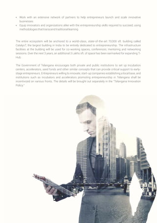 Ÿ Work with an extensive network of partners to help entrepreneurs launch and scale innovative
businesses
Ÿ Equip innovators and organizations alike with the entrepreneurship skills required to succeed, using
methodologiesthattranscendtraditionallearning
The entire ecosystem will be anchored to a world-class, state-of-the-art 70,000 sft. building called
CatalysT, the largest building in India to be entirely dedicated to entrepreneurship. The infrastructure
facilities at the building will be used for co-working spaces, conferences, mentoring and networking
sessions. Over the next 3 years, an additional 3 Lakhs sft. of space has been earmarked for expanding T-
Hub.
The Government of Telangana encourages both private and public institutions to set up Incubation
centers, accelerators, seed funds and other similar concepts that can provide critical support to early-
stage entrepreneurs. Entrepreneurs willing to innovate, start-up companies establishing a local base, and
institutions such as incubators and accelerators promoting entrepreneurship in Telangana shall be
incentivized on various fronts. The details will be brought out separately in the “Telangana Innovation
Policy.”
 