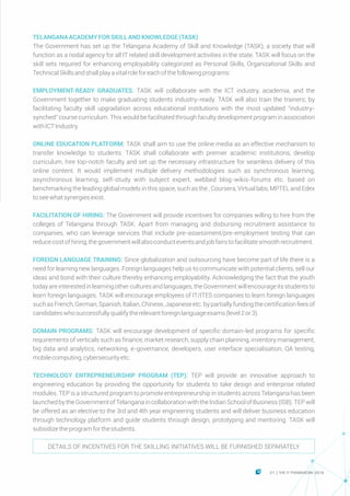 TELANGANAACADEMYFORSKILLANDKNOWLEDGE(TASK)
The Government has set up the Telangana Academy of Skill and Knowledge (TASK), a society that will
function as a nodal agency for all IT related skill development activities in the state. TASK will focus on the
skill sets required for enhancing employability categorized as Personal Skills, Organizational Skills and
TechnicalSkillsandshallplayavitalroleforeachofthefollowingprograms:
EMPLOYMENT-READY GRADUATES: TASK will collaborate with the ICT industry, academia, and the
Government together to make graduating students industry-ready. TASK will also train the trainers; by
facilitating faculty skill upgradation across educational institutions with the most updated “industry-
synched” course curriculum. This would be facilitated through faculty development program in association
withICTIndustry.
ONLINE EDUCATION PLATFORM: TASK shall aim to use the online media as an effective mechanism to
transfer knowledge to students. TASK shall collaborate with premier academic institutions, develop
curriculum, hire top-notch faculty and set up the necessary infrastructure for seamless delivery of this
online content. It would implement multiple delivery methodologies such as synchronous learning,
asynchronous learning, self-study with subject expert, webbed blog-wikis-forums etc. based on
benchmarking the leading global models in this space, such as the , Coursera, Virtual labs, MPTEL and Edex
toseewhatsynergiesexist.
FACILITATION OF HIRING: The Government will provide incentives for companies willing to hire from the
colleges of Telangana through TASK. Apart from managing and disbursing recruitment assistance to
companies, who can leverage services that include pre-assessment/pre-employment testing that can
reducecostofhiring,thegovernmentwillalsoconducteventsandjobfairstofacilitatesmoothrecruitment.
FOREIGN LANGUAGE TRAINING: Since globalization and outsourcing have become part of life there is a
need for learning new languages. Foreign languages help us to communicate with potential clients, sell our
ideas and bond with their culture thereby enhancing employability. Acknowledging the fact that the youth
today are interestedin learningothercultures andlanguages,theGovernmentwill encourageits studentsto
learn foreign languages. TASK will encourage employees of IT/ITES companies to learn foreign languages
suchasFrench,German,Spanish,Italian,Chinese,Japaneseetc.bypartiallyfundingthecertificationfeesof
candidateswhosuccessfullyqualifytherelevantforeignlanguageexams(level2or3).
DOMAIN PROGRAMS: TASK will encourage development of specific domain-led programs for specific
requirements of verticals such as finance, market research, supply chain planning, inventory management,
big data and analytics, networking, e-governance, developers, user interface specialisation, QA testing,
mobilecomputing,cybersecurityetc.
TECHNOLOGY ENTREPRENEURSHIP PROGRAM (TEP): TEP will provide an innovative approach to
engineering education by providing the opportunity for students to take design and enterprise related
modules. TEP is a structured program to promote entrepreneurship in students across Telangana has been
launchedby the Government of Telanganain collaborationwith the IndianSchoolof Business (ISB).TEP will
be offered as an elective to the 3rd and 4th year engineering students and will deliver business education
through technology platform and guide students through design, prototyping and mentoring. TASK will
subsidizetheprogramforthestudents.
DETAILS OF INCENTIVES FOR THE SKILLING INITIATIVES WILL BE FURNISHED SEPARATELY
21 THE IT FRAMEWORK 2016|
 