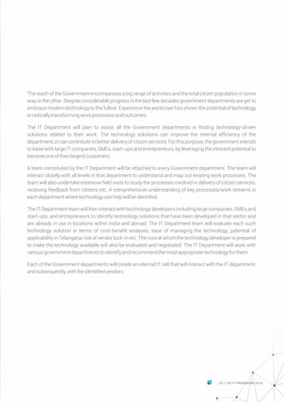 The reach of the Government encompasses a big range of activities and the total citizen population in some
way or the other. Despite considerable progress in the last few decades government departments are yet to
embrace modern technology to the fullest. Experience the world over has shown the potential of technology
inradicallytransformingworkprocessesandoutcomes.
The IT Department will plan to assist all the Government departments in finding technology-driven
solutions related to their work. The technology solutions can improve the internal efficiency of the
department,orcancontributetobetterdeliveryofcitizenservices.Forthispurpose,thegovernmentintends
to liaise with large IT companies, SMEs, start-ups and entrepreneurs, by leveraging the inherent potential to
becomeoneoftheirlargestcustomers.
A team constituted by the IT Department will be attached to every Government department. The team will
interact closely with all levels in that department to understand and map out existing work processes. The
team will also undertake extensive field visits to study the processes involved in delivery of citizen services,
receiving feedback from citizens etc. A comprehensive understanding of key processes/work streams in
eachdepartmentwheretechnologycanhelpwillbeidentified.
TheITDepartmentteamwilltheninteractwithtechnologydevelopersincludinglargecompanies,SMEsand
start-ups, and entrepreneurs to identify technology solutions that have been developed in that sector and
are already in use in locations within India and abroad. The IT Department team will evaluate each such
technology solution in terms of cost-benefit analyses, ease of managing the technology, potential of
applicability in Telangana, risk of vendor lock-in etc. The cost at which the technology developer is prepared
to make the technology available will also be evaluated and negotiated. The IT Department will work with
variousgovernmentdepartmentstoidentifyandrecommendthemostappropriatetechnologyforthem.
Each of the Government departments will create an internal IT cell that will interact with the IT department,
andsubsequently,withtheidentifiedvendors.
23 THE IT FRAMEWORK 2016|
 