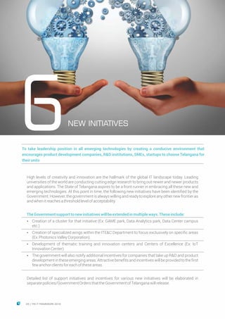 NEW INITIATIVES
6To take leadership position in all emerging technologies by creating a conducive environment that
encourages product development companies, R&D institutions, SMEs, startups to choose Telangana for
theirunits
High levels of creativity and innovation are the hallmark of the global IT landscape today. Leading
universities of the world are conducting cutting edge research to bring out newer and newer products
and applications. The State of Telangana aspires to be a front runner in embracing all these new and
emerging technologies. At this point in time, the following new initiatives have been identified by the
Government.However,thegovernmentisalwayswillingandreadytoexploreanyothernewfrontieras
andwhenitreachesathresholdlevelofacceptability.
TheGovernmentsupporttonewinitiativeswillbeextendedinmultipleways.Theseinclude:
Ÿ Creation of a cluster for that initiative (Ex: GAME park, Data Analytics park, Data Center campus
etc.)
Ÿ Creation of specialized wings within the ITE&C Department to focus exclusively on specific areas
(Ex:PhotonicsValleyCorporation).
Ÿ Development of thematic training and innovation centers and Centers of Excellence (Ex: IoT
InnovationCenter)
Ÿ The government will also notify additional incentives for companies that take up R&D and product
developmentintheseemergingareas.Attractivebenefitsandincentiveswillbeprovidedtothefirst
fewanchorclientsforeachoftheseareas.
Detailed list of support initiatives and incentives for various new initiatives will be elaborated in
separatepolicies/GovernmentOrdersthattheGovernmentofTelanganawillrelease.
24 THE IT FRAMEWORK 2016|
 