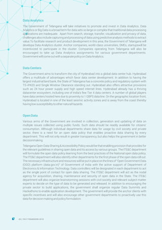 DataAnalytics
The Government of Telangana will take initiatives to promote and invest in Data Analytics. Data
Analytics or Big Data is a broad term for data sets so large or complex that traditional data processing
applications are inadequate. Apart from search, storage, transfer, visualization and privacy of data,
challengesalsoincludecapturingandprocessingofdatausingpredictiveanalysismethodstoextract
value.To facilitate research and product development in this area, the Government of Telangana will
developa Data Analytics cluster. Anchor companies, world-class universities, SMEs, startupswill be
incentivized to participate in the cluster. Companies operating from Telangana will also be
encouraged to take up Data Analytics assignments for various government departments.
GovernmentwillcomeoutwithaseparatepolicyonDataAnalytics.
DataCenters
The Government aims to transform the city of Hyderabad into a global data center hub. Hyderabad
offers a multitude of advantages which favor data center development. In addition to having the
largest industrial land bank, the State of Telangana has a concrete policy and regulatory system with
TS-iPASS and Single Window Clearance standing out. Hyderabad also offers attractive provisions
such as 24 hour power supply and high speed internet lines. Hyderabad already has a thriving
datacenter ecosystem, including one of India's few Tier 4 data centers. A number of global players
have data centers hosted here due to proximity to 1 GBPS data line. On the geographic location front,
Hyderabad is located in one of the least seismic activity zones and is away from the coast thereby
havinglowsusceptibilitytoothernaturalhazards.
OpenData
Various arms of the Government are involved in collection, generation and updating of data on
multiple issues collected using public funds. Such data should be readily available for citizens'
consumption. Although individual departments share data for usage by civil society and private
sector, there is a need for an open data policy that enables proactive data sharing by every
department. This will not only result in greater transparency, but also helps the government in better
decisionmaking.
Telangana Open Data Sharing & Accessibility Policy would be that enabling provision that provides for
the relevant guidelines in sharing open data and its access by various groups. The ITE&C department
will formulate the open data policy learning from the best practices of the National open data policy.
The ITE&C department will also identify other departments for the first phase of the open data roll out.
The necessary infrastructure and resources will be put in place on the lines of "Open Government Data
(OGD) platform (data.gov.in)" of Government of India with the active support of Department of
Electronics & Information Technology. Data controllers will be designated in each department to act
as the single point of contact for open data sharing. The ITE&C department will act as the nodal
agency for acquisition, sharing, maintenance and security of open data in the State. The ITE&C
department will also organize brainstorming sessions with civil society and relevant subject matter
experts to decide on the type of data to be generated and released. In addition to encouraging the
private sector to build applications, the government shall organize regular Data Summits and
Hackathons to enable application development. The government will provide the anchor clients with
specific incentives and will also encourage other government departments to proactively use this
datafordecisionmakingandpolicyformulation.
26 THE IT FRAMEWORK 2016|
 