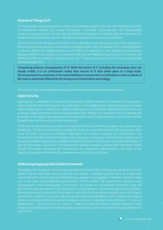 InternetofThings(IoT)
IoT is a seamless connected network system of embedded objects / devices, with identifiers, in which
communication without any human intervention is possible using standard and interoperable
communication protocols. IoT can also be defined as interplay for software, telecom and electronic
hardwareindustryandpromisestooffertremendousopportunitiesformanyindustries.
The Government of Telangana will invest in IoT to develop connected, secure and smart systems for
the state's economy, society, environment and global needs. With the advent of IoT, involving trillions
of sensors, billions of intelligent systems, and millions of applications, new consumer and business
behavior will be driven, leading to an increase in demand of intelligent industry solutions. Further, this
shall drive trillions of dollars in opportunity for the IT industry and even more for the companies that
takeadvantageofIoT.
Conquering adverse consequences of IT: While the boons of IT including the emerging areas are
clearly visible, it is an unfortunate reality that misuse of IT also takes place at a large scale.
The Government is conscious of its responsibilities to ensure that no institution or even a citizen of
thestateisadverselyaffectedbythewronguseofInformationtechnology.
TheGovernmentwillaccordinglyencourageeffectiveactioninthefollowingareasalso:-
CyberSecurity
Cyberspace is vulnerable to wide variety of incidents, whether intentional or accidental, manmade or
natural, and the data exchanged in the cyberspace can be exploited for nefarious purposes by both
nation-states and non-state actors. With increasing amount of classified data that is used for various
purposes, large corporations and companies face huge threats from activities such as hacking and
phishing. In this regard, the government is no exception and is highly prone to such activities, which
threatenlives,theeconomyandnationalsecurity.
There are various ongoing activities and programs of the Government to address the cyber security
challenges. The Government will encourage the sector and provide incentives for investment with a
vision to build a secure and resilient cyberspace for citizens, business and Government. The
Government will also promote training in Cyber Security in a big way to ensure that a large pool of
trained and skilled manpower is available not only for the Government's own cyber security needs but
also for the private companies. The Government will also develop a robust legal framework which
assists information exchange and data privacy for institutions collaborating in this area. In this
direction,thegovernmentwilldraftacomprehensiveCyberSecurityPolicy.
AddressingInappropriateContentonInternet
The safety of its citizens if of prime importance for the Government of Telangana. Incidents of crimes
against women have been growing all over the country. A detailed analysis done by a high level
committee of the Government has identified easy access to pornographic material on the internet as
one of the main reasons behind such incidents. In this context, the Government intends to take
actionagainst online pornography. Government will create an institutional mechanism that will
partner with domain experts to identify sources of pornographic content and block access to them.
Telangana aspires to become the first state to make efforts to ban all pornographic sites and create a
society that is safe for our women. Also, the government shall relentlessly work towards educating its
public by conducting citizen awareness programs such as “Acceptable online behavior”, “Living in a
digital world – Dos and Don'ts for citizens”. These educational initiatives shall be delivered to the
masses through the government's education broadcasting medium “Society for Telangana Networks
(SoFTNET)”.
27 THE IT FRAMEWORK 2016|
 