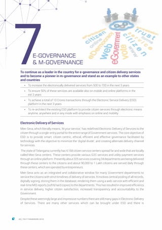 ElectronicDeliveryofServices
Mee-Seva, which literally means, ‘At your service,’ has redefined Electronic Delivery of Services to the
citizen through a single-entry portal for the entire range of Government services. The core objective of
ESD is to provide smart, citizen centric, ethical, efficient and effective governance facilitated by
technology with the objective to minimize the ‘digital divide’, and creating alternate delivery channel
forservices.
The state of Telangana currently has 4,168 citizen service centers spread far and wide that are locally
called Mee-Seva centers. These centers provide various G2C services and utility payment services
throughanonlineplatform.Presentlyabout325servicescovering34departmentsarebeingdelivered
through these centers to the citizens and about 90,000 to 1 Lakh citizens are served daily through
thesecenters,whichareoperatedbyentrepreneurs.
Mee-Seva acts as an integrated and collaborative window for many Government departments to
service the citizens with strict timelines of delivery of services. It involves central pooling of all records,
digitally signing, storing them in the database, rendering them using a web-service with efficient and
real-time MIS reports (soft & hard copies) to the departments. This has resultedin improved efficiency
in service delivery, higher citizen satisfaction, increased transparency and accountability to the
Government.
Despite these seemingly large and impressive numbers there are still many gaps in Electronic Delivery
of Services. There are many other services which can be brought under ESD and there is
To continue as a leader in the country for e-governance and citizen delivery services
and to become a pioneer in m-governance and stand as an example to other states
and countries
Ÿ To increase the electronically delivered services from 500 to 700 in the next 3 years
Ÿ To ensure 50% of these services are available also on mobile and online platforms in the
ext 3 years
Ÿ To achieve a total of 10 Crores transactions through the Electronic Service Delivery (ESD)
platform in the next 3 years
Ÿ To re-architect the existing ESD platform to provide citizen services through electronic means
anytime, anywhere and in any mode with emphasis on online and mobility
E-GOVERNANCE
& M-GOVERNANCE7
28 THE IT FRAMEWORK 2016|
 